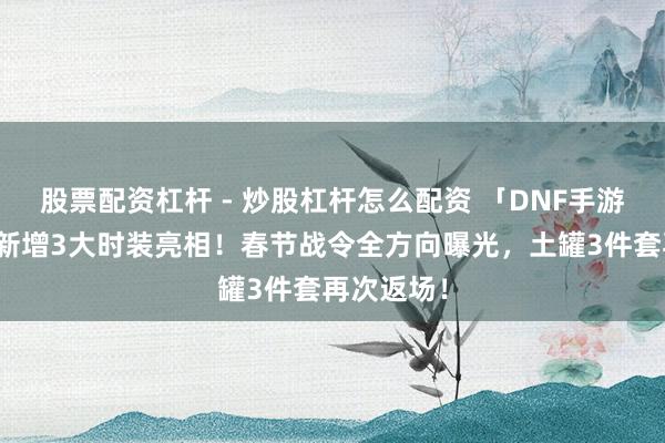 股票配资杠杆 - 炒股杠杆怎么配资 「DNF手游」爆料！新增3大时装亮相！春节战令全方向曝光，土罐3件套再次返场！