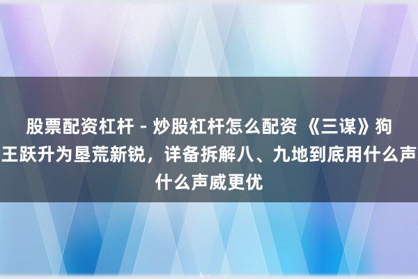 股票配资杠杆 - 炒股杠杆怎么配资 《三谋》狗尾续蛮王跃升为垦荒新锐，详备拆解八、九地到底用什么声威更优