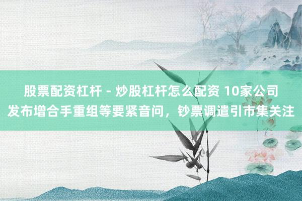 股票配资杠杆 - 炒股杠杆怎么配资 10家公司发布增合手重组等要紧音问，钞票调遣引市集关注