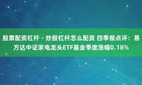 股票配资杠杆 - 炒股杠杆怎么配资 四季报点评：易方达中证家电龙头ETF基金季度涨幅0.18%