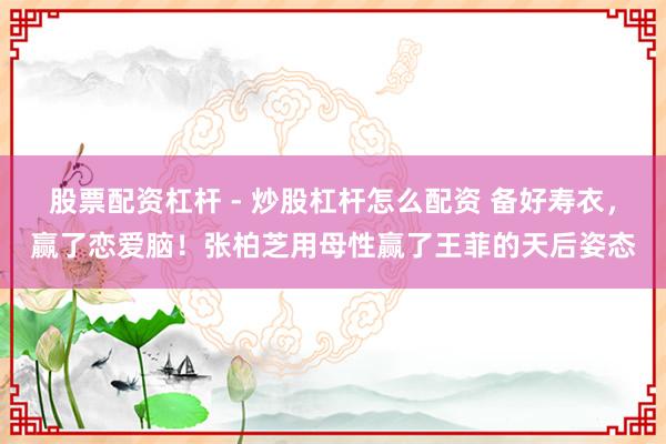 股票配资杠杆 - 炒股杠杆怎么配资 备好寿衣，赢了恋爱脑！张柏芝用母性赢了王菲的天后姿态