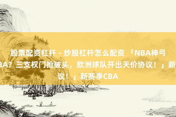 股票配资杠杆 - 炒股杠杆怎么配资 「NBA神弓手转战CBA？三支权门抢破头，欧洲球队开出天价协议！」新赛季CBA
