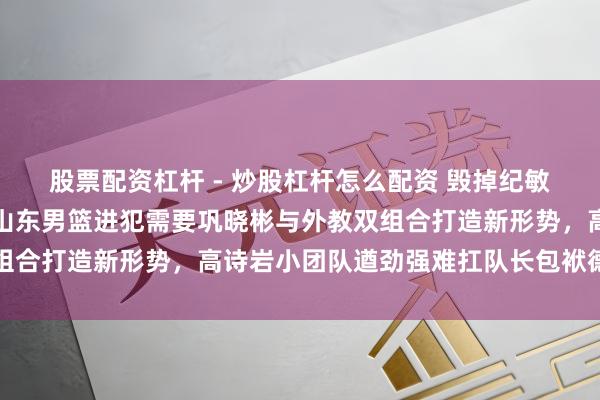 股票配资杠杆 - 炒股杠杆怎么配资 毁掉纪敏尚与邱彪的将帅组合，山东男篮进犯需要巩晓彬与外教双组合打造新形势，高诗岩小团队遒劲强难扛队长包袱德不配位