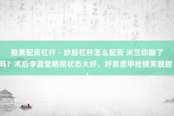 股票配资杠杆 - 炒股杠杆怎么配资 米兰你酸了吗？术后李盈莹晒照状态大好，好意思甲抢镜笑貌甜！