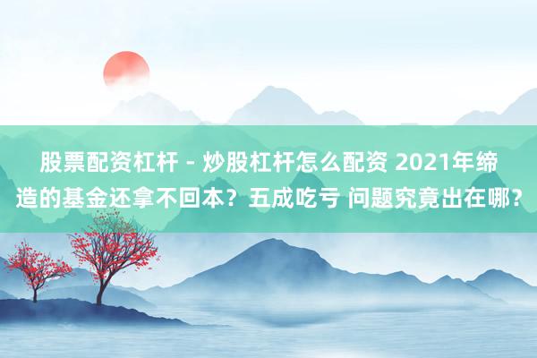 股票配资杠杆 - 炒股杠杆怎么配资 2021年缔造的基金还拿不回本？五成吃亏 问题究竟出在哪？