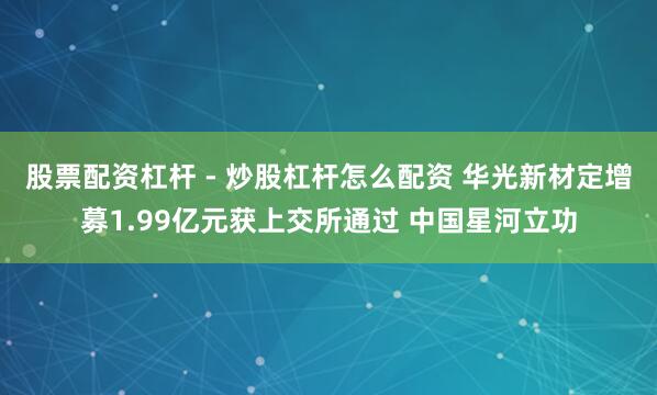 股票配资杠杆 - 炒股杠杆怎么配资 华光新材定增募1.99亿元获上交所通过 中国星河立功