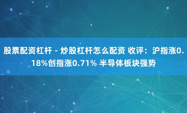股票配资杠杆 - 炒股杠杆怎么配资 收评：沪指涨0.18%创指涨0.71% 半导体板块强势