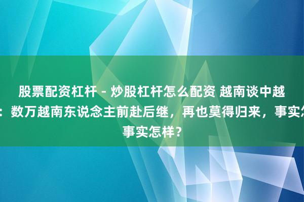 股票配资杠杆 - 炒股杠杆怎么配资 越南谈中越干戈：数万越南东说念主前赴后继，再也莫得归来，事实怎样？