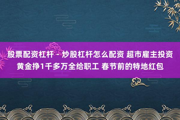 股票配资杠杆 - 炒股杠杆怎么配资 超市雇主投资黄金挣1千多万全给职工 春节前的特地红包