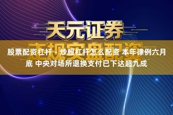 股票配资杠杆 - 炒股杠杆怎么配资 本年律例六月底 中央对场所退换支付已下达超九成