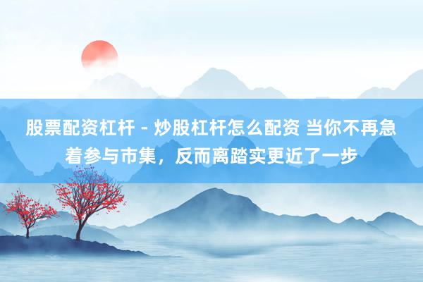 股票配资杠杆 - 炒股杠杆怎么配资 当你不再急着参与市集，反而离踏实更近了一步