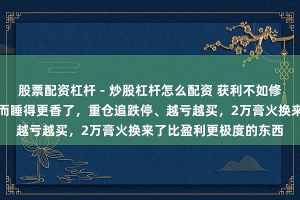 股票配资杠杆 - 炒股杠杆怎么配资 获利不如修心！亏了两万块，我反而睡得更香了，重仓追跌停、越亏越买，2万膏火换来了比盈利更极度的东西