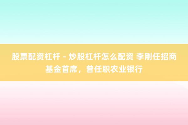 股票配资杠杆 - 炒股杠杆怎么配资 李刚任招商基金首席，曾任职农业银行