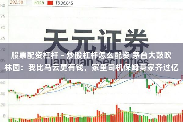 股票配资杠杆 - 炒股杠杆怎么配资 茅台大鼓吹林园：我比马云更有钱，家里司机保姆身家齐过亿