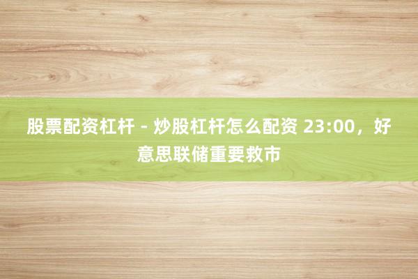 股票配资杠杆 - 炒股杠杆怎么配资 23:00，好意思联储重要救市