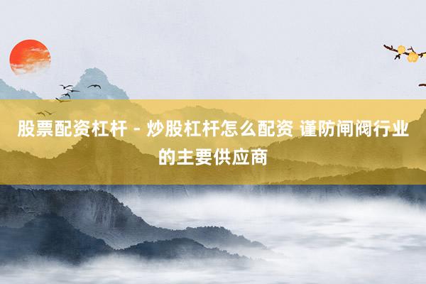 股票配资杠杆 - 炒股杠杆怎么配资 谨防闸阀行业的主要供应商