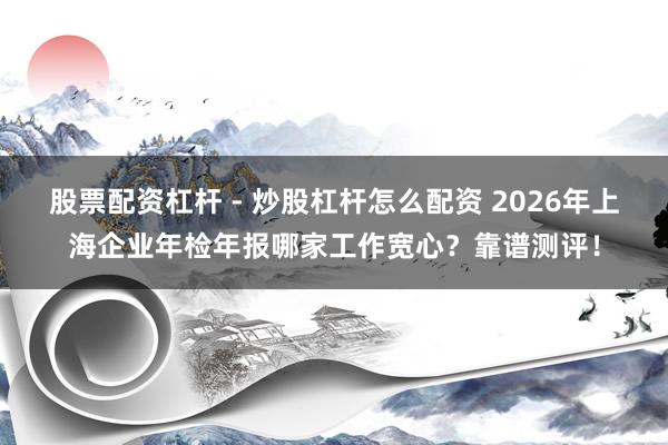 股票配资杠杆 - 炒股杠杆怎么配资 2026年上海企业年检年报哪家工作宽心？靠谱测评！