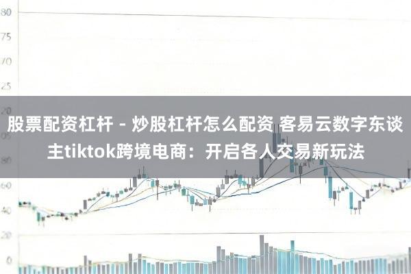 股票配资杠杆 - 炒股杠杆怎么配资 客易云数字东谈主tiktok跨境电商：开启各人交易新玩法