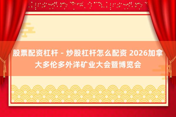 股票配资杠杆 - 炒股杠杆怎么配资 2026加拿大多伦多外洋矿业大会暨博览会