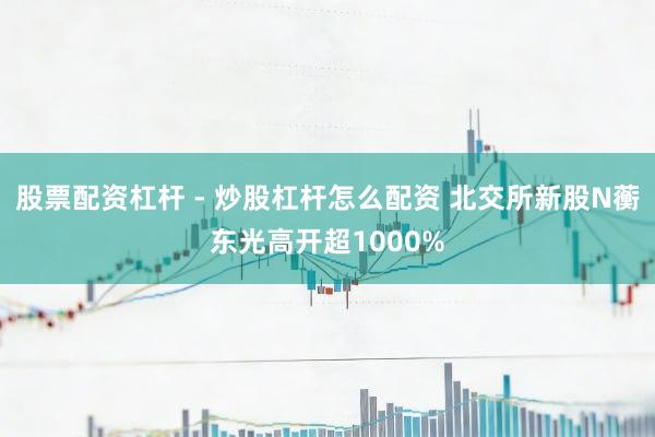 股票配资杠杆 - 炒股杠杆怎么配资 北交所新股N蘅东光高开超1000%