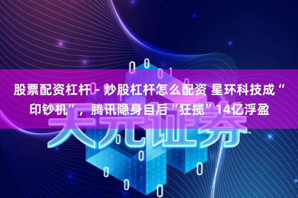 股票配资杠杆 - 炒股杠杆怎么配资 星环科技成“印钞机”，腾讯隐身自后“狂揽”14亿浮盈