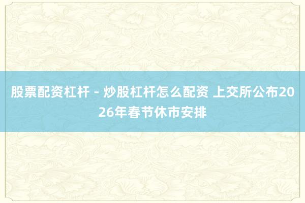 股票配资杠杆 - 炒股杠杆怎么配资 上交所公布2026年春节休市安排