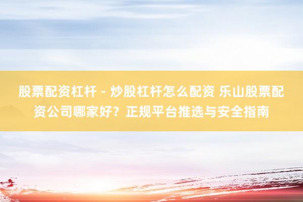 股票配资杠杆 - 炒股杠杆怎么配资 乐山股票配资公司哪家好？正规平台推选与安全指南