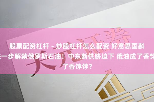股票配资杠杆 - 炒股杠杆怎么配资 好意思国斟酌进一步解禁俄罗斯石油！中东断供胁迫下 俄油成了香饽饽？