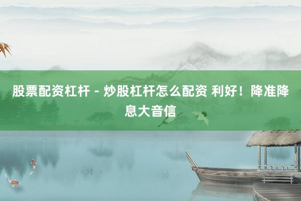 股票配资杠杆 - 炒股杠杆怎么配资 利好！降准降息大音信