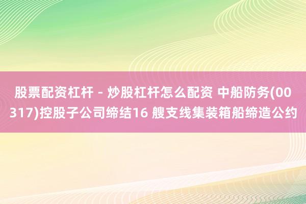 股票配资杠杆 - 炒股杠杆怎么配资 中船防务(00317)控股子公司缔结16 艘支线集装箱船缔造公约