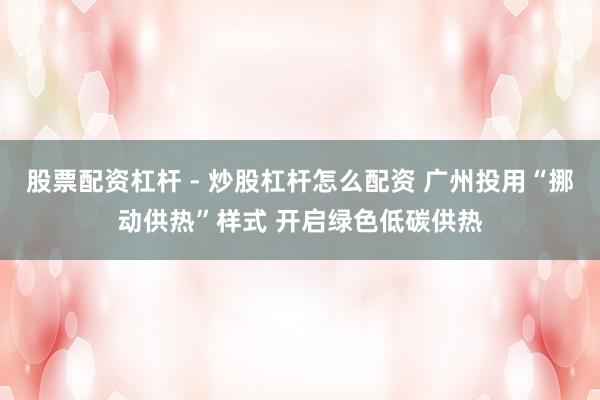 股票配资杠杆 - 炒股杠杆怎么配资 广州投用“挪动供热”样式 开启绿色低碳供热