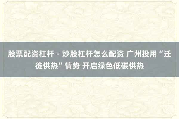 股票配资杠杆 - 炒股杠杆怎么配资 广州投用“迁徙供热”情势 开启绿色低碳供热