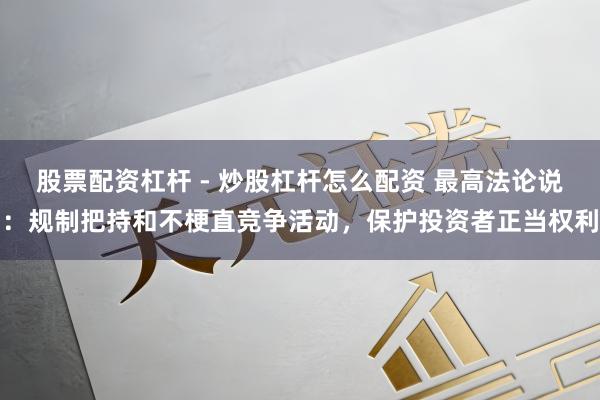 股票配资杠杆 - 炒股杠杆怎么配资 最高法论说：规制把持和不梗直竞争活动，保护投资者正当权利