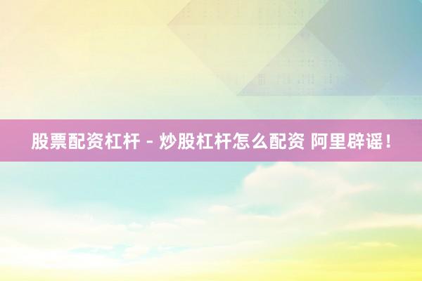 股票配资杠杆 - 炒股杠杆怎么配资 阿里辟谣！