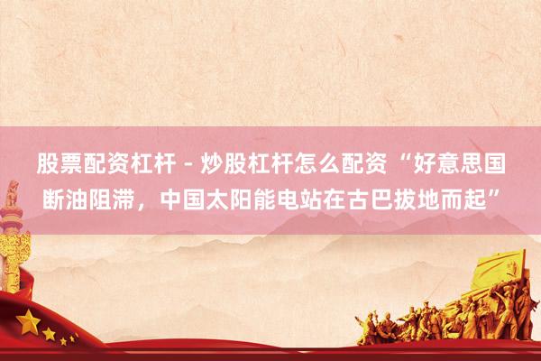 股票配资杠杆 - 炒股杠杆怎么配资 “好意思国断油阻滞，中国太阳能电站在古巴拔地而起”