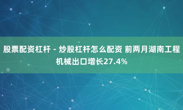 股票配资杠杆 - 炒股杠杆怎么配资 前两月湖南工程机械出口增长27.4%