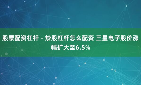 股票配资杠杆 - 炒股杠杆怎么配资 三星电子股价涨幅扩大至6.5%
