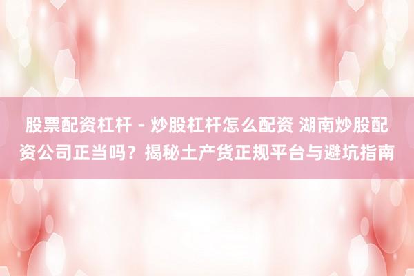 股票配资杠杆 - 炒股杠杆怎么配资 湖南炒股配资公司正当吗？揭秘土产货正规平台与避坑指南