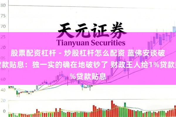 股票配资杠杆 - 炒股杠杆怎么配资 蓝佛安谈破钞贷款贴息：独一实的确在地破钞了 财政王人给1%贷款贴息