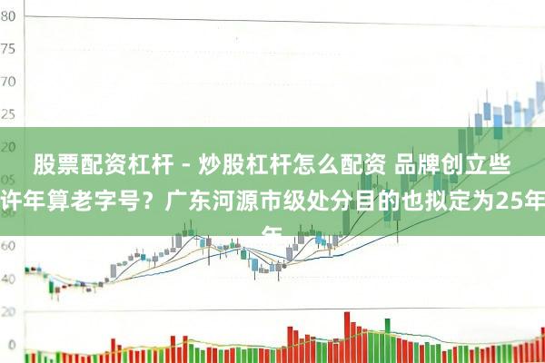 股票配资杠杆 - 炒股杠杆怎么配资 品牌创立些许年算老字号？广东河源市级处分目的也拟定为25年