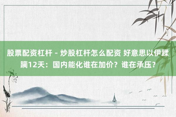 股票配资杠杆 - 炒股杠杆怎么配资 好意思以伊蹂躏12天：国内能化谁在加价？谁在承压？