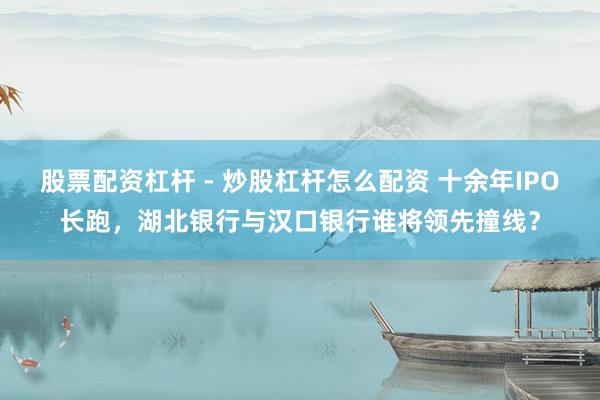 股票配资杠杆 - 炒股杠杆怎么配资 十余年IPO长跑，湖北银行与汉口银行谁将领先撞线？