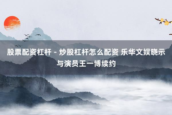 股票配资杠杆 - 炒股杠杆怎么配资 乐华文娱晓示与演员王一博续约