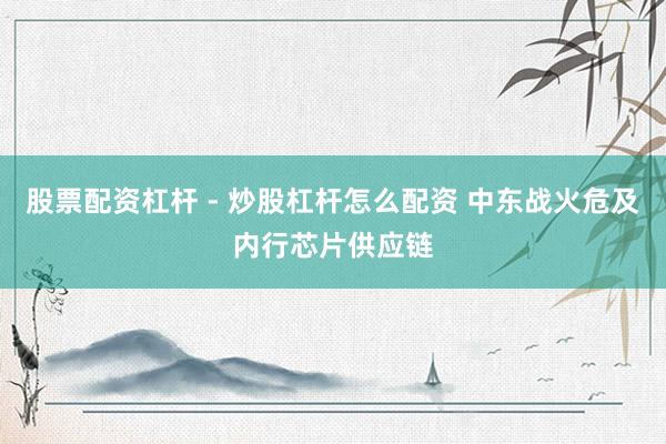 股票配资杠杆 - 炒股杠杆怎么配资 中东战火危及内行芯片供应链