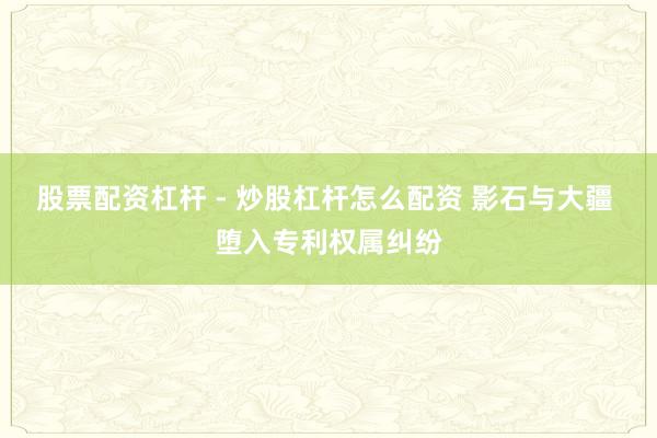 股票配资杠杆 - 炒股杠杆怎么配资 影石与大疆 堕入专利权属纠纷
