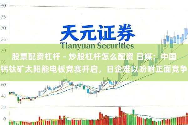 股票配资杠杆 - 炒股杠杆怎么配资 日媒：中国钙钛矿太阳能电板竞赛开启，日企难以吩咐正面竞争