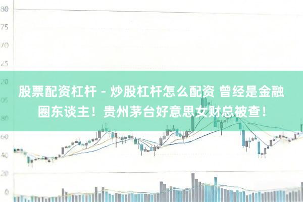 股票配资杠杆 - 炒股杠杆怎么配资 曾经是金融圈东谈主！贵州茅台好意思女财总被查！