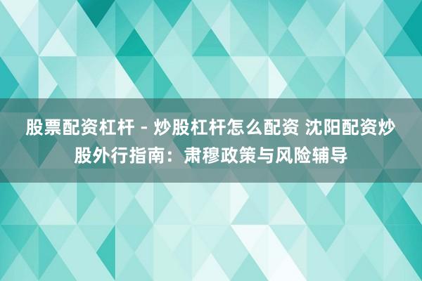 股票配资杠杆 - 炒股杠杆怎么配资 沈阳配资炒股外行指南：肃穆政策与风险辅导